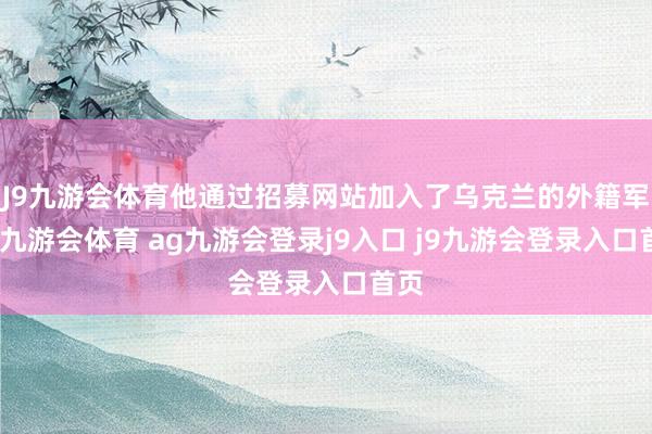 J9九游会体育他通过招募网站加入了乌克兰的外籍军团-九游会体育 ag九游会登录j9入口 j9九游会登录入口首页