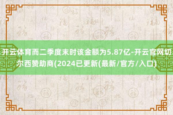 开云体育而二季度末时该金额为5.87亿-开云官网切尔西赞助商(2024已更新(最新/官方/入口)