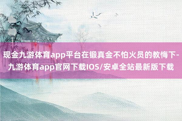 现金九游体育app平台在锻真金不怕火员的教悔下-九游体育app官网下载IOS/安卓全站最新版下载