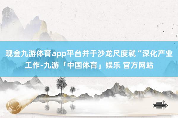现金九游体育app平台并于沙龙尺度就“深化产业工作-九游「中国体育」娱乐 官方网站