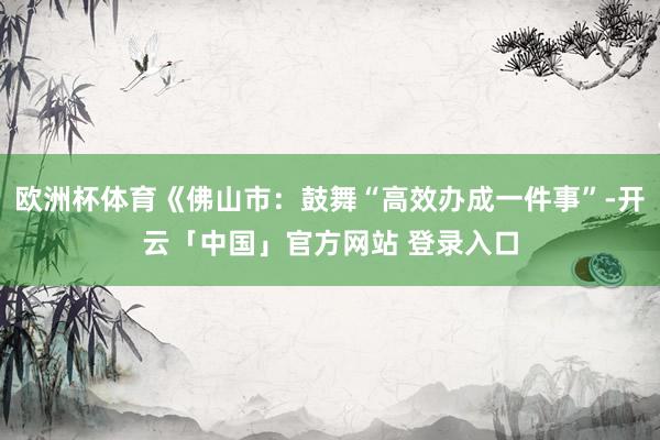 欧洲杯体育《佛山市：鼓舞“高效办成一件事”-开云「中国」官方网站 登录入口