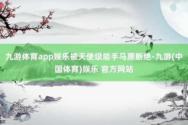 九游体育app娱乐被天使级能手马原断绝-九游(中国体育)娱乐 官方网站