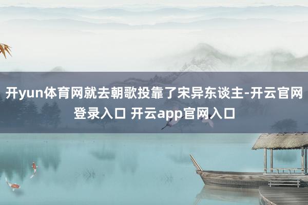 开yun体育网就去朝歌投靠了宋异东谈主-开云官网登录入口 开云app官网入口
