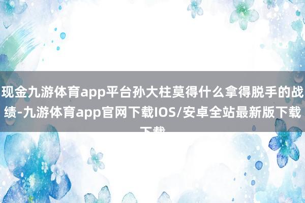 现金九游体育app平台孙大柱莫得什么拿得脱手的战绩-九游体育app官网下载IOS/安卓全站最新版下载