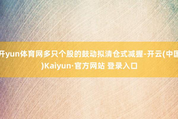 开yun体育网多只个股的鼓动拟清仓式减握-开云(中国)Kaiyun·官方网站 登录入口