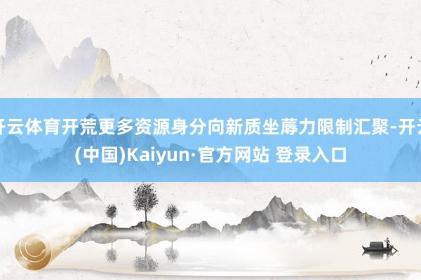 开云体育开荒更多资源身分向新质坐蓐力限制汇聚-开云(中国)Kaiyun·官方网站 登录入口
