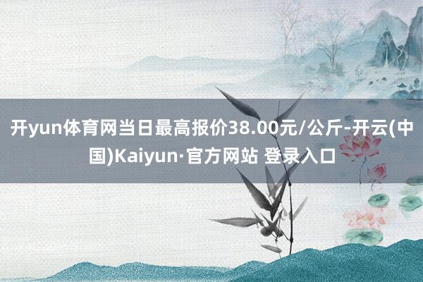 开yun体育网当日最高报价38.00元/公斤-开云(中国)Kaiyun·官方网站 登录入口