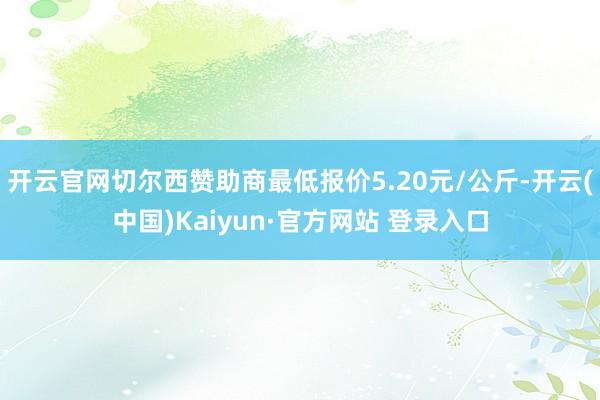 开云官网切尔西赞助商最低报价5.20元/公斤-开云(中国)Kaiyun·官方网站 登录入口