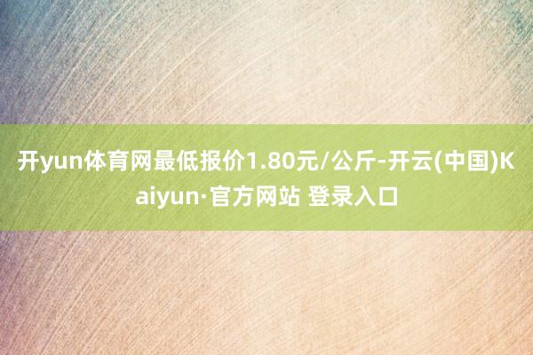 开yun体育网最低报价1.80元/公斤-开云(中国)Kaiyun·官方网站 登录入口