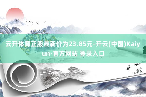 云开体育正股最新价为23.85元-开云(中国)Kaiyun·官方网站 登录入口