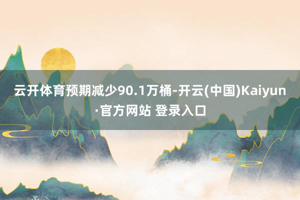 云开体育预期减少90.1万桶-开云(中国)Kaiyun·官方网站 登录入口