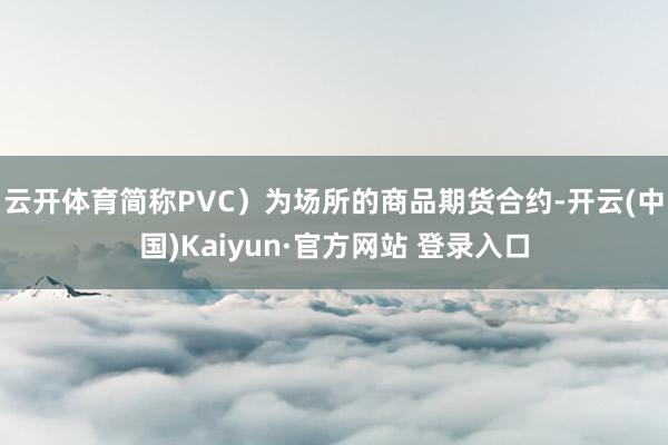 云开体育简称PVC）为场所的商品期货合约-开云(中国)Kaiyun·官方网站 登录入口