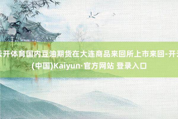 云开体育国内豆油期货在大连商品来回所上市来回-开云(中国)Kaiyun·官方网站 登录入口
