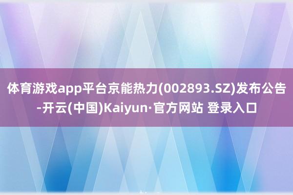 体育游戏app平台京能热力(002893.SZ)发布公告-开云(中国)Kaiyun·官方网站 登录入口