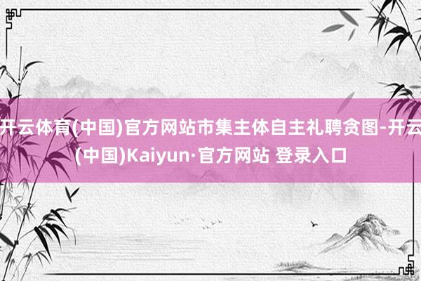 开云体育(中国)官方网站市集主体自主礼聘贪图-开云(中国)Kaiyun·官方网站 登录入口