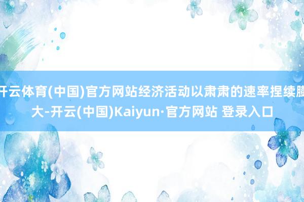 开云体育(中国)官方网站经济活动以肃肃的速率捏续膨大-开云(中国)Kaiyun·官方网站 登录入口