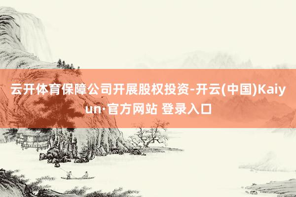 云开体育保障公司开展股权投资-开云(中国)Kaiyun·官方网站 登录入口