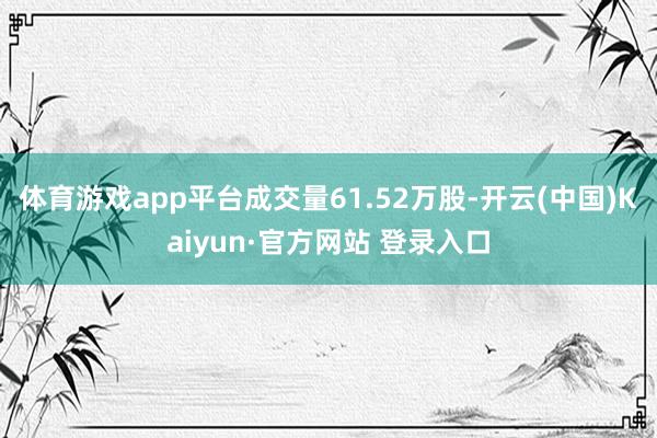 体育游戏app平台成交量61.52万股-开云(中国)Kaiyun·官方网站 登录入口