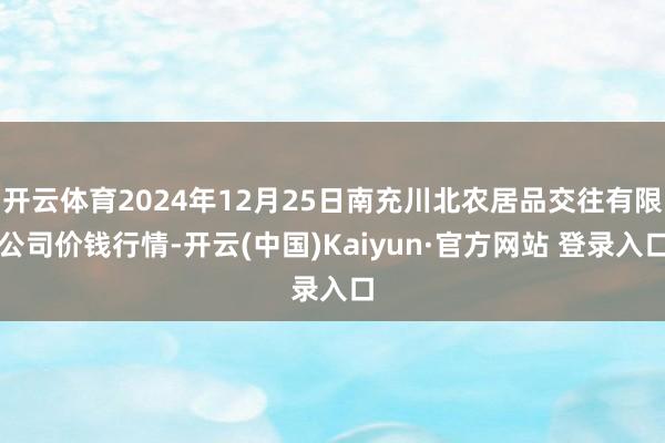 开云体育2024年12月25日南充川北农居品交往有限公司价钱行情-开云(中国)Kaiyun·官方网站 登录入口