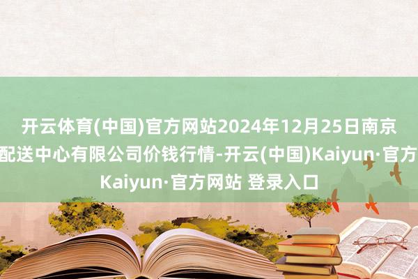 开云体育(中国)官方网站2024年12月25日南京农副居品物发配送中心有限公司价钱行情-开云(中国)Kaiyun·官方网站 登录入口