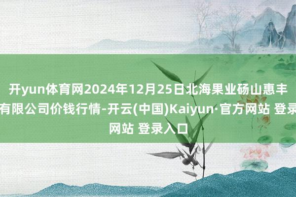 开yun体育网2024年12月25日北海果业砀山惠丰市集有限公司价钱行情-开云(中国)Kaiyun·官方网站 登录入口