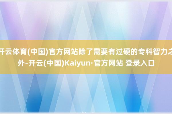 开云体育(中国)官方网站除了需要有过硬的专科智力之外-开云(中国)Kaiyun·官方网站 登录入口