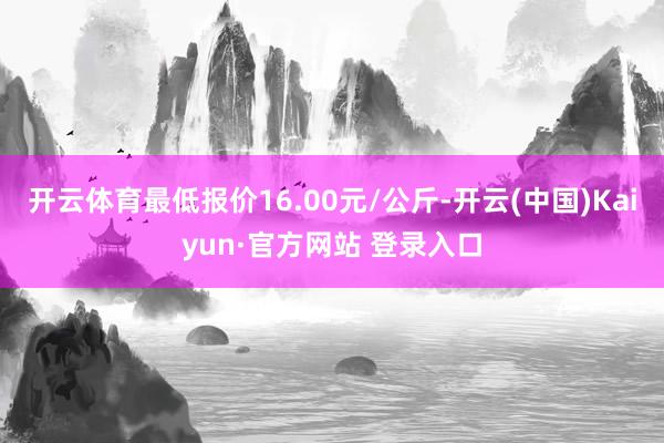 开云体育最低报价16.00元/公斤-开云(中国)Kaiyun·官方网站 登录入口