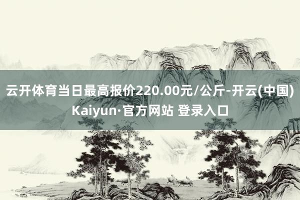 云开体育当日最高报价220.00元/公斤-开云(中国)Kaiyun·官方网站 登录入口