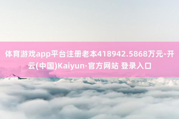 体育游戏app平台注册老本418942.5868万元-开云(中国)Kaiyun·官方网站 登录入口