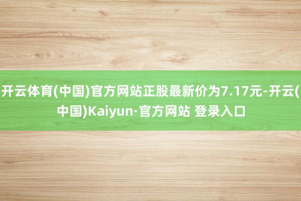 开云体育(中国)官方网站正股最新价为7.17元-开云(中国)Kaiyun·官方网站 登录入口