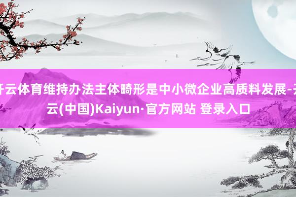 开云体育维持办法主体畸形是中小微企业高质料发展-开云(中国)Kaiyun·官方网站 登录入口