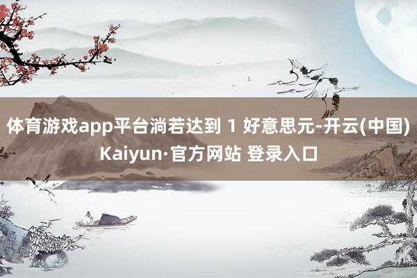 体育游戏app平台淌若达到 1 好意思元-开云(中国)Kaiyun·官方网站 登录入口