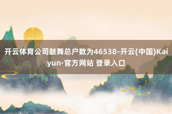 开云体育公司鼓舞总户数为46538-开云(中国)Kaiyun·官方网站 登录入口