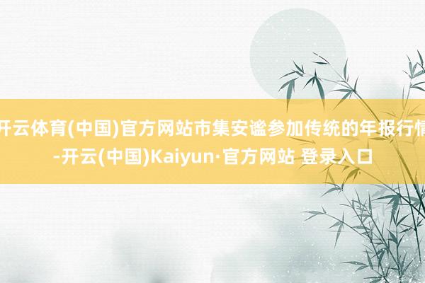 开云体育(中国)官方网站市集安谧参加传统的年报行情-开云(中国)Kaiyun·官方网站 登录入口