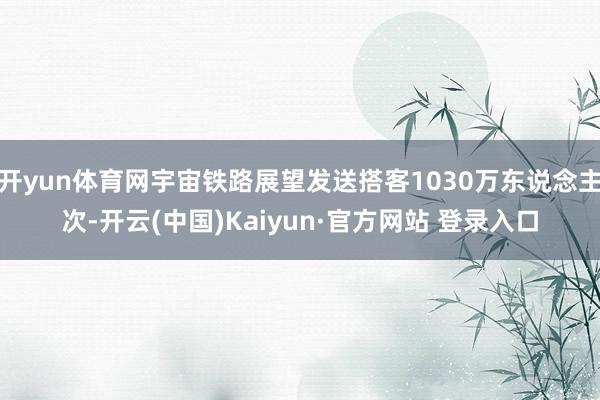 开yun体育网宇宙铁路展望发送搭客1030万东说念主次-开云(中国)Kaiyun·官方网站 登录入口