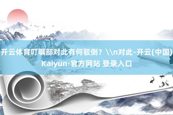开云体育叮嘱部对此有何驳倒？\n对此-开云(中国)Kaiyun·官方网站 登录入口