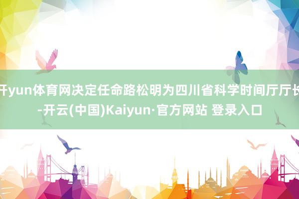 开yun体育网决定任命路松明为四川省科学时间厅厅长-开云(中国)Kaiyun·官方网站 登录入口