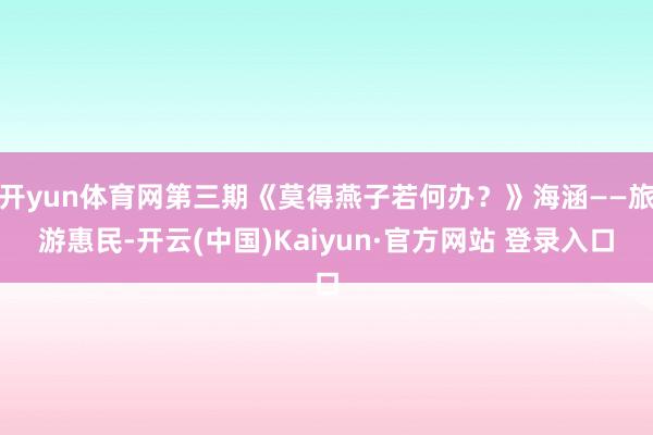开yun体育网第三期《莫得燕子若何办？》海涵——旅游惠民-开云(中国)Kaiyun·官方网站 登录入口