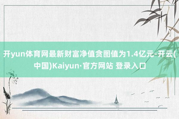 开yun体育网最新财富净值贪图值为1.4亿元-开云(中国)Kaiyun·官方网站 登录入口