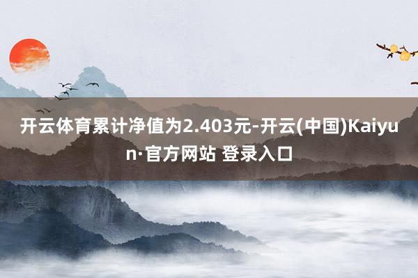 开云体育累计净值为2.403元-开云(中国)Kaiyun·官方网站 登录入口
