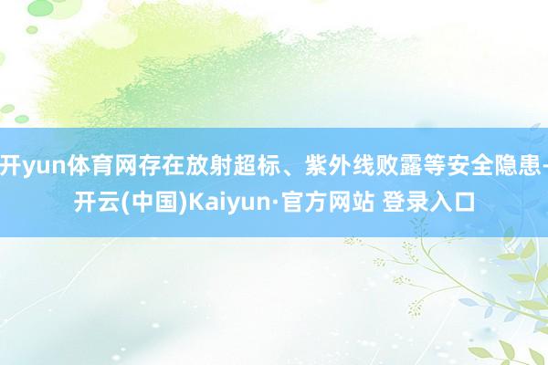 开yun体育网存在放射超标、紫外线败露等安全隐患-开云(中国)Kaiyun·官方网站 登录入口