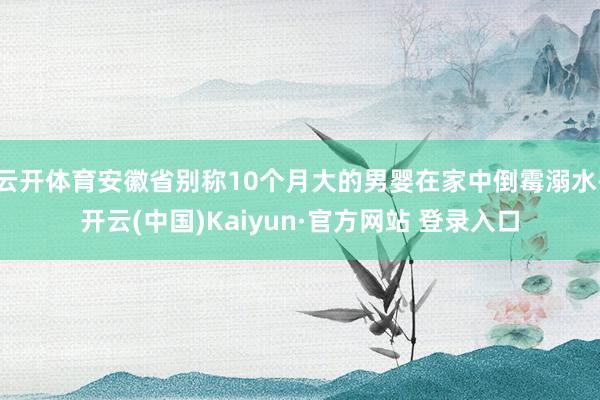 云开体育安徽省别称10个月大的男婴在家中倒霉溺水-开云(中国)Kaiyun·官方网站 登录入口