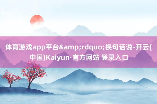 体育游戏app平台&rdquo;换句话说-开云(中国)Kaiyun·官方网站 登录入口