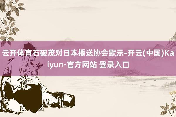 云开体育石破茂对日本播送协会默示-开云(中国)Kaiyun·官方网站 登录入口