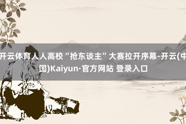 开云体育人人高校“抢东谈主”大赛拉开序幕-开云(中国)Kaiyun·官方网站 登录入口