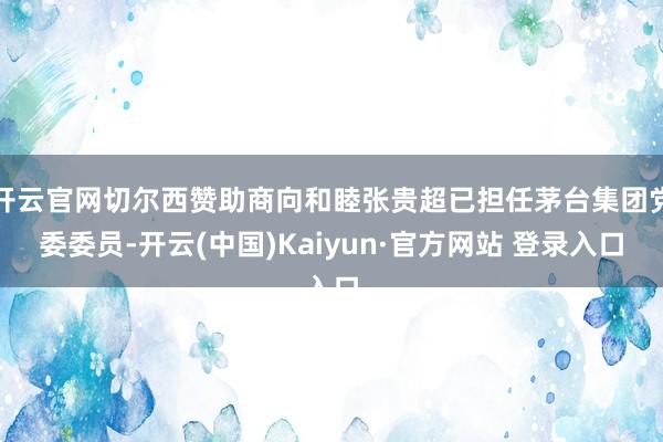 开云官网切尔西赞助商向和睦张贵超已担任茅台集团党委委员-开云(中国)Kaiyun·官方网站 登录入口