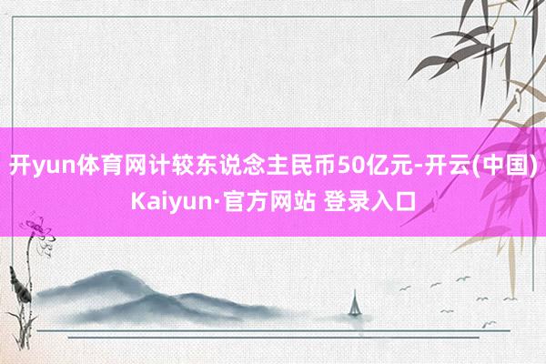 开yun体育网计较东说念主民币50亿元-开云(中国)Kaiyun·官方网站 登录入口