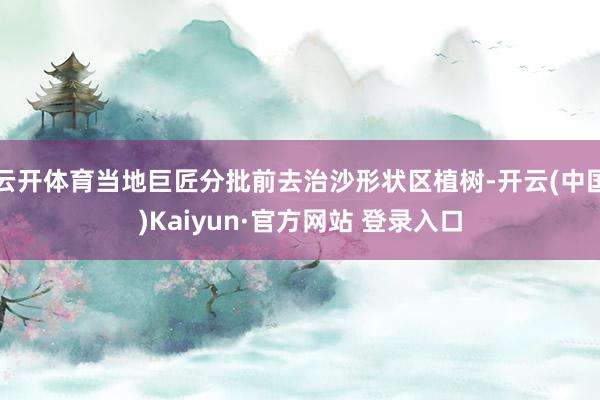 云开体育当地巨匠分批前去治沙形状区植树-开云(中国)Kaiyun·官方网站 登录入口