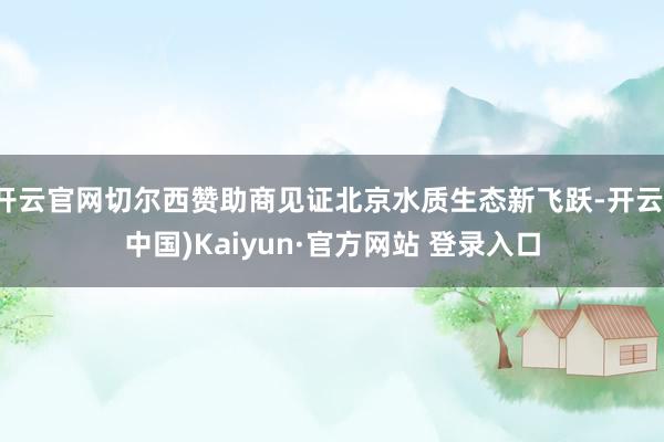 开云官网切尔西赞助商见证北京水质生态新飞跃-开云(中国)Kaiyun·官方网站 登录入口