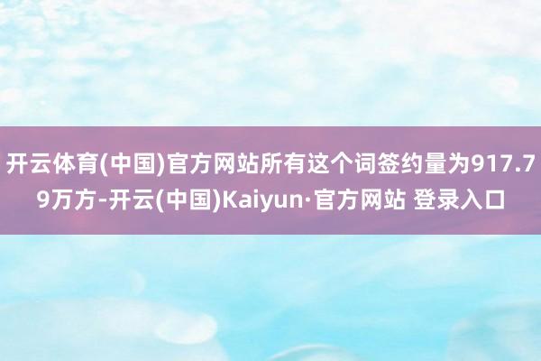 开云体育(中国)官方网站所有这个词签约量为917.79万方-开云(中国)Kaiyun·官方网站 登录入口